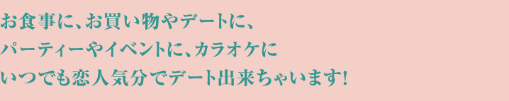 お食事に、お買い物やデートに、パーティーやイベントに、カラオケにいつでも恋人気分でデート出来ちゃいます!
