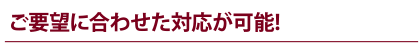 ご要望に合わせた対応が可能!
